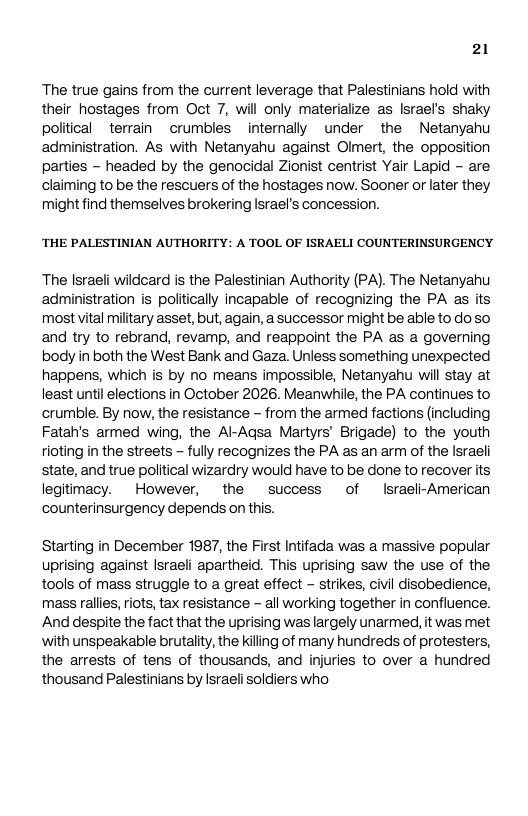 21 The true gains from the current leverage that Palestinians hold with their hostages from Oct 7, will only materialize as Israefs shaky poliical terrain crumbles internally under the Netanyahu administration. As with Netanyahu against Olmert, the opposition parties - headed by the genocidal Zionist centrist Yair Lapid - are claiming to be the rescuers of the hostages now. Sooner or later they might find themselves brokering Israel’s concession. ‘THE PALESTINIAN AUTHORITY: A TOOL OF ISRAELI COUNTERINSURGENCY The Israeli wildcard is the Palestinian Authority (PA). The Netanyahu administration is politically incapable of recognizing the PA as its most vital military asset, but, again, a successor might be able to doso and try to rebrand, revamp, and reappoint the PA as a governing body in both the West Bank and Gaza. Unless something unexpected happens, which is by no means impossible, Netanyahu will stay at least until elections in October 2026. Meanwhile, the PA contines to crumble. By now, the resistance - from the armed factions (including Fatah’s armed wing, the Al-Agsa Martyrs’ Brigade) to the youth tioting in the streets - fully recognizes the PA as an arm of the Israeli state, and true political wizardry would have to be done to recover its legitimacy. However, the success of Israeli-American counterinsurgency depends on this. Starting in December 1987, the First Intifada was a massive popular uprising against Israeli apartheid. This uprising saw the use of the tools of mass struggle to a great effect - strikes, civil disobedience, mass rallies, riots, tax resistance - all working together in confluence. And despite the fact that the uprising was largely unarmed, it was met with unspeakable brutality, the kiling of many hundreds of protesters, the arrests of tens of thousands, and injuries to over a hundred thousand Palestinians by Israeli soldiers who